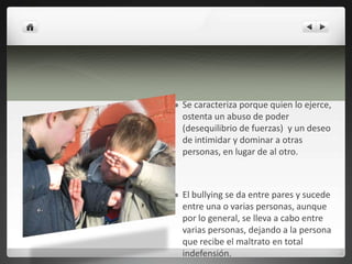 Se caracteriza porque quien lo ejerce, ostenta un abuso de poder (desequilibrio de fuerzas)  y un deseo de intimidar y dominar a otras personas, en lugar de al otro. El bullying se da entre pares y sucede entre una o varias personas, aunque por lo general, se lleva a cabo entre varias personas, dejando a la persona que recibe el maltrato en total indefensión.