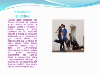 FORMAS DE BULLYINGOlweus (1993) establece dos formas distintas de bullying: acoso directo en forma de ataques físicos y verbales; y acoso directo o acoso centrado en las relaciones sociales a través de exclusión deliberada o el aislamiento.  Los chicos tienen mas posibilidades que las chicas de sufrir acoso físico, golpes, puñetazos, patadas, robo o daño de pertenencias, mientras que las chicas sufren un acoso provocado mayormente por rumores falsos o comentarios sobre comportamientos sexuales.  La mayoría de las agresiones son directas, es decir, cara a cara, y se producen en la escuela.