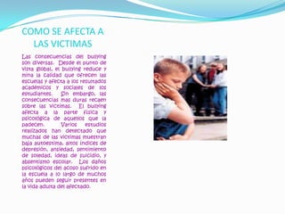 COMO SE AFECTA A LAS VICTIMASLas consecuencias del bullying son diversas.  Desde el punto de vista global, el bullying reduce y mina la calidad que ofrecen las escuelas y afecta a los resultados académicos y sociales de los estudiantes.  Sin embargo, las consecuencias mas duras recaen sobre las victimas.  El bullying afecta a la parte física y psicológica de aquellos que la padecen.  Varios estudios realizados han detectado que muchas de las victimas muestran baja autoestima, altos índices de depresión, ansiedad, sentimiento de soledad, ideas de suicidio, y absentismo escolar.  Los daños psicológicos del acoso sufrido en la escuela a lo largo de muchos años pueden seguir presentes en la vida adulta del afectado.