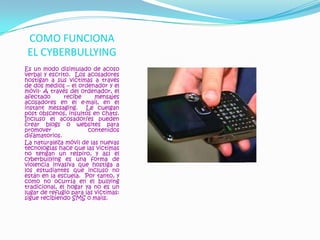 COMO FUNCIONA EL CYBERBULLYINGEs un modo disimulado de acoso verbal y escrito.  Los acosadores hostigan a sus victimas a través de dos medios – el ordenador y el móvil- A través del ordenador, el afectado recibe mensajes acosadores en el e-mail, en el instant messaging.  Le cuelgan post obscenos, insultos en chats.  Incluso el acosador/es pueden crear blogs o websites para promover contenidos difamatorios.La naturaleza móvil de las nuevas tecnologías hace que las victimas no tengan un respiro, y así el cyberbullying es una forma de violencia invasiva que hostiga a los estudiantes que incluso no están en la escuela.  Por tanto, y como no ocurría en el bullying tradicional, el hogar ya no es un lugar de refugio para las victimas: sigue recibiendo SMS o mails.