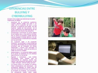 DIFERENCIAS ENTRE BULLYING Y CYBERBULLYINGExisten otros rangos que diferencian el acoso tradicional y el digital:Amplitud de la potencial audiencia: cuando alguien cuelga una foto o un video con la intención de herir a una persona, la audiencia que puede  ver ese material  puede ser muy grande.  En el acoso tradicional los espectadores de las agresiones eran grupos mas pequeños.Invisibilidad o anonimato: El acoso digital no se realiza cara a cara ante la victima.  Por lo tanto el acosador puede sentirse menos culpable e incluso ignorar o no ser consciente de las consecuencias causadas por sus acciones.  En cualquier lugar y en cualquier momento:  La movilidad y conectividad de las nuevas tecnologías de la comunicación provocan que se traspasen los limites temporales y físicos que marcaban el acoso en la escuela.  Como se ha dicho, el hogar ya no es un refugio.Imperecedero:  El contenido digital usado en el acoso se almacena en los sistemas electrónicos y no se pierde.Rapidez y comodidad:  Las nuevas tecnologías hace posible que el cyberbullying se expanda mucho mas rápido y sea mantenido fácilmente: cortar y pegar mensajes, reenviar SMS a grupos.La fuerza física o el tamaño no afecta:  como consecuencia del anonimato , los acosadores digitales no tienen que ser mas fuertes físicamente que sus victimas.El acosador no marginal:  En el bullying , los acosadores suelen tener malas relaciones con los profesores , mientras que los acosadores digitales pueden tener buenas relaciones con ellos.   