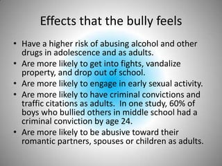 Effects that the bully feelsHave a higher risk of abusing alcohol and other drugs in adolescence and as adults.Are more likely to get into fights, vandalize property, and drop out of school.Are more likely to engage in early sexual activity.Are more likely to have criminal convictions and traffic citations as adults.  In one study, 60% of boys who bullied others in middle school had a criminal conviction by age 24.Are more likely to be abusive toward their romantic partners, spouses or children as adults.