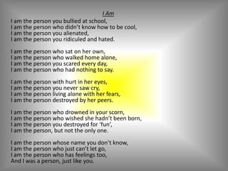 I Am     I am the person you bullied at school,I am the person who didn’t know how to be cool,I am the person you alienated,I am the person you ridiculed and hated.I am the person who sat on her own,I am the person who walked home alone,I am the person you scared every day,I am the person who had nothing to say.I am the person with hurt in her eyes,I am the person you never saw cry,I am the person living alone with her fears,I am the person destroyed by her peers.I am the person who drowned in your scorn,I am the person who wished she hadn’t been born,I am the person you destroyed for ‘fun’,I am the person, but not the only one.I am the person whose name you don’t know,I am the person who just can’t let go,I am the person who has feelings too,And I was a person, just like you.