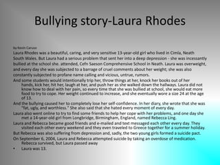 Bullying story-Laura Rhodesby Kevin Caruso Laura Rhodes was a beautiful, caring, and very sensitive 13-year-old girl who lived in Cimla, NeathSouth Wales. But Laura had a serious problem that sent her into a deep depression - she was incessantlybullied at the school she. attended, CefnSaeson Comprehensive School in Neath. Laura was overweight,and every day she was subjected to a barrage of cruel comments about her weight; she was alsoconstantly subjected to profane name calling and vicious, untrue, rumors. And some students would intentionally trip her, throw things at her, knock her books out of her hands, kick her, hit her, laugh at her, and push her as she walked down the hallways. Laura did not know how to deal with her pain, so every time that she was bullied at school, she would eat more food to try to cope. Her weight continued to increase, and she eventually wore a size 24 at the age of 13. And the bullying caused her to completely lose her self-confidence. In her diary, she wrote that she was "fat, ugly, and worthless." She also said that she hated every moment of every day. Laura also went online to try to find some friends to help her cope with her problems, and one day she met a 14-year-old girl from Longbridge, Birmingham, England, named Rebecca Ling. Laura and Rebecca became good friends and e-mailed and text messaged each other every day. They visited each other every weekend and they even traveled to Greece together for a summer holiday. But Rebecca was also suffering from depression and, sadly, the two young girls formed a suicide pact. On September 6, 2004, Laura and Rebecca attempted suicide by taking an overdose of medication. Rebecca survived, but Laura passed awayLaura was 13. 