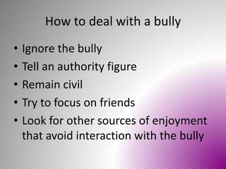How to deal with a bullyIgnore the bullyTell an authority figureRemain civilTry to focus on friendsLook for other sources of enjoyment that avoid interaction with the bully