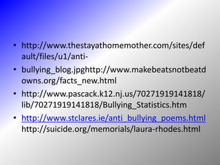 http://www.thestayathomemother.com/sites/default/files/u1/anti-bullying_blog.jpghttp://www.makebeatsnotbeatdowns.org/facts_new.htmlhttp://www.pascack.k12.nj.us/70271919141818/lib/70271919141818/Bullying_Statistics.htmhttp://www.stclares.ie/anti_bullying_poems.htmlhttp://suicide.org/memorials/laura-rhodes.html