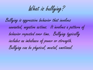 What is bullying?Bullying is aggressive behavior that involves unwanted, negative actions.  It involves a pattern of behavior repeated over time.  Bullying typically includes an imbalance of power or strength.  Bullying can be physical, mental, emotional.