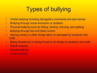 Types of bullyingVerbal bullying including derogatory comments and bad namesBullying through social exclusion or isolationPhysical bullying such as hitting, kicking, shoving, and spittingBullying through lies and false rumorsHaving money or other things taken or damaged by students who bullyBeing threatened or being forced to do things by students who bullyRacial bullyingSexual bullyingCyber bullying 