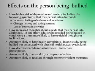Effects on the person being  bulliedHave higher risk of depression and anxiety, including the following symptoms, that may persist into adulthood: Increased feelings of sadness and lonelinessChanges in sleep and eating patternsLoss of interest in activitiesHave increased thoughts about suicide that may persist into adulthood.  In one study, adults who recalled being bullied in youth were 3 times more likely to have suicidal thoughts or inclinations.Are more likely to have health complaints.  In one study, being bullied was associated with physical health status 3 years later.Have decreased academic achievement  and school participation.Are more likely to miss, skip, or drop out of school.Are more likely to retaliate through extremely violent measures. 