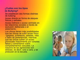 ¿Cuáles son los tipos
de Bullying?
Se establecen dos formas distintas
de bullying:
Acoso directo en forma de ataques
físicos y verbales.
Acoso indirecto o acoso centrado en
las relaciones sociales a través de
exclusión deliberada o el
aislamiento.
Los chicos tienen más posibilidades
que las chicas de sufrir acoso físico
–golpeos, puñetazos, patadas, robo
o daño de pertenencias, mientras
que las chicas sufren un acoso
provocado mayormente por rumores
falsos y comentarios sobre
comportamientos sexuales. La
mayoría de las agresiones son
directas, es decir, cara a cara, y se
producen en la escuela.
 