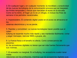 3. En cualquier lugar y en cualquier momento: la movilidad y conectividad
de las nuevas tecnologías de la comunicación provoca que se traspasen
los límites temporales y físicos que marcaban el acoso en la escuela.
Como se ha dicho, el hogar ya no es un refugio, ni incluso los fines de
semana ni los períodos vacacionales.
4. Imperecedero. El contenido digital usado en el acoso se almacena en
los
sistemas electrónicos y no se pierde.
5. Rapidez y comodidad. La nuevas tecnologías hacen posible que el
cyber-
bullying se expanda mucho más rápido y sea mantenido fácilmente: cortar
y pegar mensajes; reenviar SMS a grupos, etc.
6. La fuerza física o el tamaño no afecta. Como consecuencia del
anonima-
to, los acosadores digitales no tienen que ser más fuertes físicamente que
sus víctimas.
7. El acosador no marginal. En el bullying, los acosadores suelen tener
malas
relaciones con los profesores, mientras que los acosadores digitales pue-
 