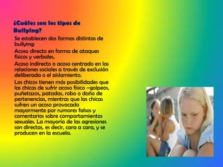 ¿Cuáles son los tipos de Bullying?Se establecen dos formas distintas de bullying: Acoso directo en forma de ataques físicos y verbales.Acoso indirecto o acoso centrado en las relaciones sociales a través de exclusión deliberada o el aislamiento. Los chicos tienen más posibilidades que las chicas de sufrir acoso físico –golpeos, puñetazos, patadas, robo o daño de pertenencias, mientras que las chicas sufren un acoso provocado mayormente por rumores falsos y comentarios sobre comportamientos sexuales. La mayoría de las agresiones son directas, es decir, cara a cara, y se producen en la escuela.