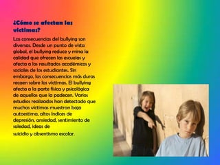 ¿Cómo se afectan las victimas?Las consecuencias del bullying son diversas. Desde un punto de vista global, el bullying reduce y mina la calidad que ofrecen las escuelas y afecta a los resultados académicos y sociales de los estudiantes. Sin embargo, las consecuencias más duras recaen sobre las víctimas. El bullying afecta a la parte física y psicológica de aquellos que la padecen. Varios estudios realizados han detectado que muchas víctimas muestran baja autoestima, altos índices de depresión, ansiedad, sentimiento de soledad, ideas desuicidio y absentismo escolar.