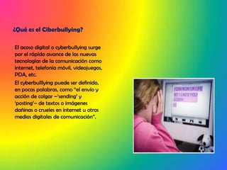 ¿Qué es el Ciberbullying?El acoso digital o cyberbullying surge por el rápido avance de las nuevas tecnologías de la comunicación como internet, telefonía móvil, videojuegos, PDA, etc.El cyberbulllying puede ser definido, en pocas palabras, como “el envío y acción de colgar –‘sending’ y ‘posting’– de textos o imágenes dañinas o crueles en internet u otros medios digitales de comunicación”.