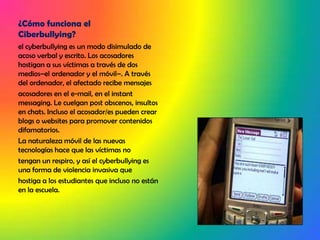 ¿Cómo funciona el Ciberbullying?el cyberbullying es un modo disimulado de acoso verbal y escrito. Los acosadores hostigan a sus víctimas a través de dos medios–el ordenador y el móvil–. A través del ordenador, el afectado recibe mensajesacosadores en el e-mail, en el instant messaging. Le cuelgan post obscenos, insultos en chats. Incluso el acosador/es pueden crear blogs o websites para promover contenidos difamatorios.La naturaleza móvil de las nuevas tecnologías hace que las víctimas notengan un respiro, y así el cyberbullying es una forma de violencia invasiva quehostiga a los estudiantes que incluso no están en la escuela.