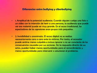 Diferencias entre bullying y ciberbullying1. Amplitud de la potencial audiencia. Cuando alguien cuelga una foto o un vídeo con la intención de herir a una persona, la audiencia que puede ver ese material puede ser muy grande. En el acoso tradicional, los espectadores de las agresiones eran grupos más pequeños.2. Invisibilidad o anonimato. El acoso digital no se realiza necesariamente cara a cara ante la víctima. Por tanto, el acosador puede sentirse menos culpable e incluso ignorar o no ser consciente de las consecuencias causadas por sus acciones. Sin la respuesta directa de sus actos, pueden haber menos oportunidades para el remordimiento y menos oportunidades para intervenir o solucionar el problema.