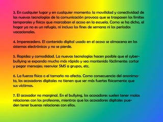 3. En cualquier lugar y en cualquier momento: la movilidad y conectividad de las nuevas tecnologías de la comunicación provoca que se traspasen los límites temporales y físicos que marcaban el acoso en la escuela. Como se ha dicho, el hogar ya no es un refugio, ni incluso los fines de semana ni los períodos vacacionales.4. Imperecedero. El contenido digital usado en el acoso se almacena en lossistemas electrónicos y no se pierde.5. Rapidez y comodidad. La nuevas tecnologías hacen posible que el cyber-bullying se expanda mucho más rápido y sea mantenido fácilmente: cortary pegar mensajes; reenviar SMS a grupos, etc.6. La fuerza física o el tamaño no afecta. Como consecuencia del anonima-to, los acosadores digitales no tienen que ser más fuertes físicamente quesus víctimas.7. El acosador no marginal. En el bullying, los acosadores suelen tener malasrelaciones con los profesores, mientras que los acosadores digitales pue-den tener buenas relaciones con ellos.
