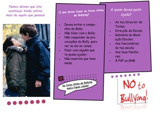 Nunca deixes que isto
 aconteça! Ainda sofres                           fores vítima        A quem deves pedir
                             O que deves fazer se
mais do aquilo que pensas!             de Bullying?                        ajuda?

                                                                       Ao teu Director de
                                  Deves evitar a compa-
                                                                        Turma;
                                   nhia do Bully;
                                                                       Direcção da Escola;
                                  Não falar com o Bully;
                                                                       Gabinete da Medi-
                                  Não responder às pro-
                                                                        ação Escolar;
                                   vocações do Bully, para
                                                                       Aos funcionários
                                   ver se ele se cansa;
                                                                        da tua escola;
                                  Falar com alguém que
                                                                       Aos teus familia-
                                   te possa ajudar;
                                                                        res;
                                  Não mostres que tens
                                                                       À PSP ou GNR.
                                   medo.




                                                       Bullying
                                         s v ítima de
                                 Se fore          s calado
                                                           !
                                     nunca fique
 