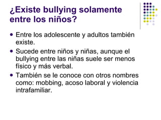 ¿Existe bullying solamente entre los niños? Entre los adolescente y adultos también existe. Sucede entre niños y niñas, aunque el bullying entre las niñas suele ser menos físico y más verbal. También se le conoce con otros nombres como: mobbing, acoso laboral y violencia intrafamiliar. 