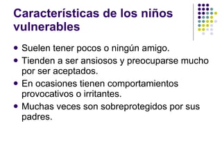 Características de los niños vulnerables Suelen tener pocos o ningún amigo. Tienden a ser ansiosos y preocuparse mucho por ser aceptados. En ocasiones tienen comportamientos provocativos o irritantes. Muchas veces son sobreprotegidos por sus padres. 