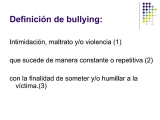 Definición de bullying: Intimidación, maltrato y/o violencia (1) que sucede de manera constante o repetitiva (2) con la finalidad de someter y/o humillar a la víctima.(3) 