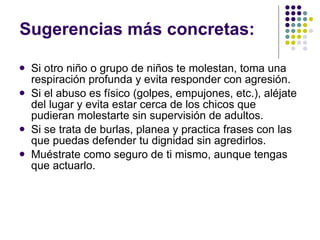 Sugerencias más concretas: Si otro niño o grupo de niños te molestan, toma una respiración profunda y evita responder con agresión. Si el abuso es físico (golpes, empujones, etc.), aléjate del lugar y evita estar cerca de los chicos que pudieran molestarte sin supervisión de adultos.  Si se trata de burlas, planea y practica frases con las que puedas defender tu dignidad sin agredirlos. Muéstrate como seguro de ti mismo, aunque tengas que actuarlo. 
