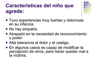 Características del niño que agrede: Tuvo experiencias muy fuertes y dolorosas en su infancia. No hay empatía. Atrapado en la necesidad de reconocimiento y poder. Alta tolerancia al dolor y el castigo. En algunos casos es capaz de modificar la percepción de otros, para hacer quedar mal a la víctima. 