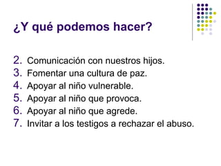 ¿Y qué podemos hacer? Comunicación con nuestros hijos. Fomentar una cultura de paz. Apoyar al niño vulnerable. Apoyar al niño que provoca. Apoyar al niño que agrede. Invitar a los testigos a rechazar el abuso. 