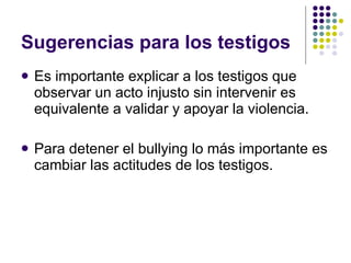 Sugerencias para los testigos Es importante explicar a los testigos que observar un acto injusto sin intervenir es equivalente a validar y apoyar la violencia. Para detener el bullying lo más importante es cambiar las actitudes de los testigos.  