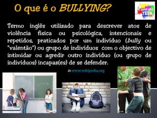 O que é o BULLYING?Termo inglês utilizado para descrever atos de violência física ou psicológica, intencionais e repetidos, praticados por um indivíduo (bully ou "valentão") ou grupo de indivíduos  com o objectivo de intimidar ou agredir outro indivíduo (ou grupo de indivíduos) incapaz(es) de se defender.inwww.wikipedia.org