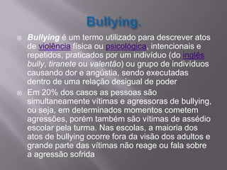Bullying.Bullying é um termo utilizado para descrever atos de violência física ou psicológica, intencionais e repetidos, praticados por um indivíduo (do inglêsbully, tiranete ou valentão) ou grupo de indivíduos causando dor e angústia, sendo executadas dentro de uma relação desigual de poderEm 20% dos casos as pessoas são simultaneamente vítimas e agressoras de bullying, ou seja, em determinados momentos cometem agressões, porém também são vítimas de assédio escolar pela turma. Nas escolas, a maioria dos atos de bullying ocorre fora da visão dos adultos e grande parte das vítimas não reage ou fala sobre a agressão sofrida