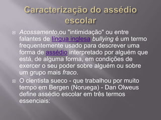 Caracterização do assédio escolarAcossamento,ou "intimidação" ou entre falantes de língua inglesabullying é um termo frequentemente usado para descrever uma forma de assédio interpretado por alguém que está, de alguma forma, em condições de exercer o seu poder sobre alguém ou sobre um grupo mais fraco.O cientista sueco - que trabalhou por muito tempo em Bergen (Noruega) - Dan Olweus define assédio escolar em três termos essenciais: