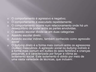 O comportamento é agressivo e negativo;O comportamento é executado repetidamente;O comportamento ocorre num relacionamento onde há um desequilíbrio de poder entre as partes envolvidas.O assédio escolar divide-se em duas categoriasAssédio escolar direto;Assédio escolar indireto, também conhecido como agressão socialO bullying direto é a forma mais comum entre os agressores (bullies) masculinos. A agressão social ou bullying indireto é a forma mais comum em bullies do sexo feminino e crianças pequenas, e é caracterizada por forçar a vítima ao isolamento social. Este isolamento é obtido por meio de uma vasta variedade de técnicas, que incluem:
