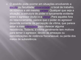 O assédio pode ocorrer em situações envolvendo a escola ou faculdade/universidade, o local de trabalho, os vizinhos e até mesmo países. Qualquer que seja a situação, a estrutura de poder é tipicamente evidente entre o agressor (bully) e a vítima. Para aqueles fora do relacionamento, parece que o poder do agressor depende somente da percepção da vítima, que parece estar a mais intimidada para oferecer alguma resistência. Todavia, a vítima geralmente tem motivos para temer o agressor, devido às ameaças ou concretizações de violência física/sexual, ou perda dos meios de subsistência.