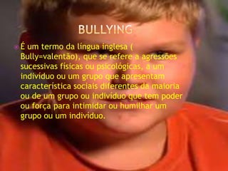 bullying É um termo da língua inglesa ( Bully=valentão), que se refere a agressões sucessivas físicas ou psicológicas, a um indivíduo ou um grupo que apresentam característica sociais diferentes da maioria ou de um grupo ou indivíduo que tem poder ou força para intimidar ou humilhar um grupo ou um indivíduo. 
