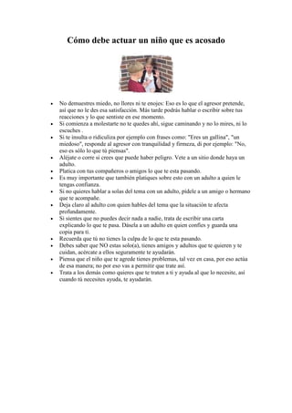 Cómo debe actuar un niño que es acosado




•   No demuestres miedo, no llores ni te enojes: Eso es lo que el agresor pretende,
    así que no le des esa satisfacción. Más tarde podrás hablar o escribir sobre tus
    reacciones y lo que sentiste en ese momento.
•   Si comienza a molestarte no te quedes ahí, sigue caminando y no lo mires, ni lo
    escuches .
•   Si te insulta o ridiculiza por ejemplo con frases como: "Eres un gallina", "un
    miedoso", responde al agresor con tranquilidad y firmeza, di por ejemplo: "No,
    eso es sólo lo que tú piensas".
•   Aléjate o corre si crees que puede haber peligro. Vete a un sitio donde haya un
    adulto.
•   Platica con tus compañeros o amigos lo que te esta pasando.
•   Es muy importante que también platiques sobre esto con un adulto a quien le
    tengas confianza.
•   Si no quieres hablar a solas del tema con un adulto, pídele a un amigo o hermano
    que te acompañe.
•   Deja claro al adulto con quien hables del tema que la situación te afecta
    profundamente.
•   Si sientes que no puedes decir nada a nadie, trata de escribir una carta
    explicando lo que te pasa. Dásela a un adulto en quien confíes y guarda una
    copia para ti.
•   Recuerda que tú no tienes la culpa de lo que te esta pasando.
•   Debes saber que NO estas solo(a), tienes amigos y adultos que te quieren y te
    cuidan, acércate a ellos seguramente te ayudarán.
•   Piensa que el niño que te agrede tienes problemas, tal vez en casa, por eso actúa
    de esa manera; no por eso vas a permitir que trate así.
•   Trata a los demás como quieres que te traten a ti y ayuda al que lo necesite, así
    cuando tú necesites ayuda, te ayudarán.
 