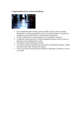 Comportamiento de las víctimas del bullying




   •   Son comúnmente niños tímidos y poco sociables. Ante un acoso constante,
       lógicamente se sienten angustiados, tensos y con mucho miedo a tal grado que
       en algunos casos puede llevarlo a consecuencias devastadoras.
   •   El niño o adolescente se muestra agresivo con sus padres o maestros.
   •   Comienzan a poner pretextos y diversos argumentos para no asistir a clases, ni
       participar en activiadades de la escuela .
   •   Se presenta un bajo rendimiento escolar.
   •   La víctima comienza a perder bienes materiales sin justificación alguna, o piden
       más dinero para cubrir chantajes del agresor.
   •   En los casos más severos presentan moretones o agresiones evidentes en la cara
       y el cuerpo.
 
