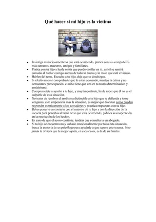 Qué hacer si mi hijo es la victima




•   Investiga minuciosamente lo que está ocurriendo, platica con sus compañeros
    más cercanos, maestros, amigos y familiares.
•   Platica con tu hijo y hazle sentir que puede confiar en ti , asi él se sentirá
    cómodo al hablar contigo acerca de todo lo bueno y lo malo que esté viviendo.
•   Hablen del tema. Escucha a tu hijo, deja que se desahogue.
•   Si efectivamente comprobaste que lo estan acosando, manten la calma y no
    demuestres preocupación, el niño tiene que ven en tu rostro determinación y
    positivismo.
•   Comprometete a ayudar a tu hijo, y muy importante, hazle saber que él no es el
    culpable de esta situación.
•   No trates de resolver el problema diciéndole a tu hijo que se defienda y tome
    venganza, esto empeoraría más la situación, es mejor que discutan como pueden
    responder asertivamente a los acosadores y practica respuestas con tu hijo.
•   Debes ponerte en contacto con el maestro de tu hijo y con la dirección de la
    escuela para ponerlos al tanto de lo que esta ocurriendo, pídeles su cooperación
    en la resolución de los hechos.
•   En caso de que el acoso continúe, tendrás que consultar a un abogado.
•   Si tu hijo se encuentra muy dañado emocionalmente por toda esta situación,
    busca la asesoria de un psicólogo para ayudarle a que supere este trauma. Pero
    jamás te olvides que la mejor ayuda, en esos casos, es la de su familia.
 