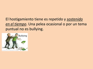 El hostigamiento tiene es repetido y sostenido en el tiempo. Una pelea ocasional o por un tema puntual no es bullying.