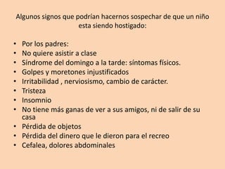 Algunos signos que podrían hacernos sospechar de que un niño esta siendo hostigado:Por los padres:No quiere asistir a claseSíndrome del domingo a la tarde: síntomas físicos.Golpes y moretones injustificadosIrritabilidad , nerviosismo, cambio de carácter.TristezaInsomnioNo tiene más ganas de ver a sus amigos, ni de salir de su casaPérdida de objetosPérdida del dinero que le dieron para el recreoCefalea, dolores abdominales 