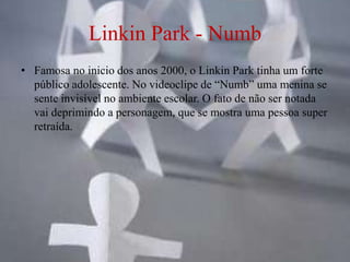Linkin Park - Numb
• Famosa no inicio dos anos 2000, o Linkin Park tinha um forte
  público adolescente. No videoclipe de “Numb” uma menina se
  sente invisível no ambiente escolar. O fato de não ser notada
  vai deprimindo a personagem, que se mostra uma pessoa super
  retraída.
 