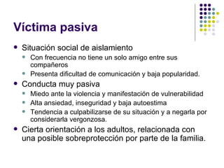 Víctima pasiva  Situación social de aislamiento Con frecuencia no tiene un solo amigo entre sus compañeros Presenta dificultad de comunicación y baja popularidad. Conducta muy pasiva Miedo ante la violencia y manifestación de vulnerabilidad Alta ansiedad, inseguridad y baja autoestima Tendencia a culpabilizarse de su situación y a negarla por considerarla vergonzosa. Cierta orientación a los adultos, relacionada con una posible sobreprotección por parte de la familia.  