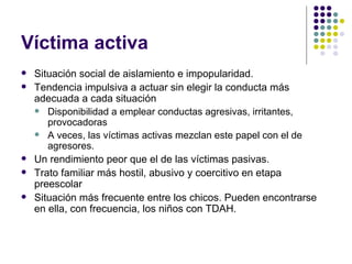 Víctima activa  Situación social de aislamiento e impopularidad. Tendencia impulsiva a actuar sin elegir la conducta más adecuada a cada situación Disponibilidad a emplear conductas agresivas, irritantes, provocadoras A veces, las víctimas activas mezclan este papel con el de agresores. Un rendimiento peor que el de las víctimas pasivas. Trato familiar más hostil, abusivo y coercitivo en etapa preescolar Situación más frecuente entre los chicos. Pueden encontrarse en ella, con frecuencia, los niños con TDAH.  