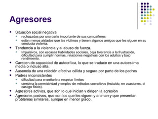 Agresores  Situación social negativa rechazados por una parte importante de sus compañeros están menos aislados que las víctimas y tienen algunos amigos que les siguen en su conducta violenta. Tendencia a la violencia y al abuso de fuerza. Impulsivos, con escasas habilidades sociales, baja tolerancia a la frustración, dificultad para cumplir normas, relaciones negativas con los adultos y bajo rendimiento. Carecen de capacidad de autocrítica, lo que se traduce en una autoestima media o incluso alta. Ausencia de una relación afectiva cálida y segura por parte de los padres Padres inconsistentes dificultad para enseñarle a respetar límites combina la permisividad y empleo de métodos coercitivos (incluido, en ocasiones, el castigo físico). Agresores activos, que son lo que inician y dirigen la agresión Agresores pasivos, que son los que les siguen y animan y que presentan problemas similares, aunque en menor grado. 