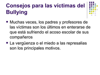 Consejos para las víctimas del Bullying  Muchas veces, los padres y profesores de las víctimas son los últimos en enterarse de que está sufriendo el acoso escolar de sus compañeros La vergüenza o el miedo a las represalias son los principales motivos.  