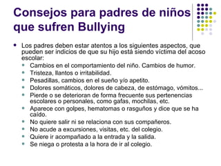 Consejos para padres de niños que sufren Bullying  Los padres deben estar atentos a los siguientes aspectos, que pueden ser indicios de que su hijo está siendo víctima del acoso escolar: Cambios en el comportamiento del niño. Cambios de humor. Tristeza, llantos o irritabilidad. Pesadillas, cambios en el sueño y/o apetito. Dolores somáticos, dolores de cabeza, de estómago, vómitos... Pierde o se deterioran de forma frecuente sus pertenencias escolares o personales, como gafas, mochilas, etc. Aparece con golpes, hematomas o rasguños y dice que se ha caído. No quiere salir ni se relaciona con sus compañeros. No acude a excursiones, visitas, etc. del colegio. Quiere ir acompañado a la entrada y la salida. Se niega o protesta a la hora de ir al colegio. 