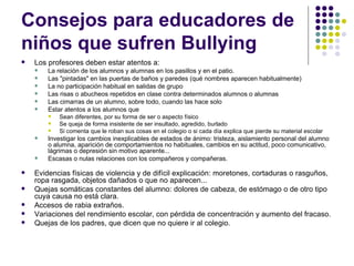Consejos para educadores de niños que sufren Bullying  Los profesores deben estar atentos a: La relación de los alumnos y alumnas en los pasillos y en el patio.  Las "pintadas" en las puertas de baños y paredes (qué nombres aparecen habitualmente) La no participación habitual en salidas de grupo Las risas o abucheos repetidos en clase contra determinados alumnos o alumnas Las cimarras de un alumno, sobre todo, cuando las hace solo Estar atentos a los alumnos que Sean diferentes, por su forma de ser o aspecto físico Se queja de forma insistente de ser insultado, agredido, burlado Si comenta que le roban sus cosas en el colegio o si cada día explica que pierde su material escolar Investigar los cambios inexplicables de estados de ánimo: tristeza, aislamiento personal del alumno o alumna, aparición de comportamientos no habituales, cambios en su actitud, poco comunicativo, lágrimas o depresión sin motivo aparente... Escasas o nulas relaciones con los compañeros y compañeras.   Evidencias físicas de violencia y de difícil explicación: moretones, cortaduras o rasguños, ropa rasgada, objetos dañados o que no aparecen... Quejas somáticas constantes del alumno: dolores de cabeza, de estómago o de otro tipo cuya causa no está clara. Accesos de rabia extraños. Variaciones del rendimiento escolar, con pérdida de concentración y aumento del fracaso. Quejas de los padres, que dicen que no quiere ir al colegio.  