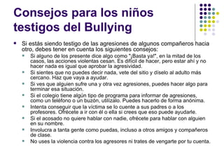 Consejos para los niños testigos del Bullying  Si estás siendo testigo de las agresiones de algunos compañeros hacia otro, debes tener en cuenta los siguientes consejos: Si alguno de los presente dice algo como "¡Basta ya!", en la mitad de los casos, las acciones violentas cesan. Es difícil de hacer, pero estar ahí y no hacer nada es igual que aprobar la agresividad. Si sientes que no puedes decir nada, vete del sitio y díselo al adulto más cercano. Haz que vaya a ayudar. Si ves que alguien sufre una y otra vez agresiones, puedes hacer algo para terminar esa situación. Si el colegio tiene algún tipo de programa para informar de agresiones, como un teléfono o un buzón, utilízalo. Puedes hacerlo de forma anónima. Intenta conseguir que la víctima se lo cuente a sus padres o a los profesores. Ofrécete a ir con él o ella si crees que eso puede ayudarle. Si el acosado no quiere hablar con nadie, ofrécete para hablar con alguien en su nombre. Involucra a tanta gente como puedas, incluso a otros amigos y compañeros de clase. No uses la violencia contra los agresores ni trates de vengarte por tu cuenta.  