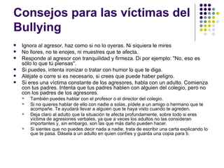 Consejos para las víctimas del Bullying  Ignora al agresor, haz como si no lo oyeras. Ni siquiera le mires No llores, no te enojes, ni muestres que te afecta.  Responde al agresor con tranquilidad y firmeza. Di por ejemplo: "No, eso es sólo lo que tú piensas". Si puedes, intenta ironizar o tratar con humor lo que te diga.  Aléjate o corre si es necesario, si crees que puede haber peligro.  Si eres una víctima constante de los agresores, habla con un adulto. Comienza con tus padres. Intenta que tus padres hablen con alguien del colegio, pero no con los padres de los agresores.  También puedes hablar con el profesor o el director del colegio.  Si no quieres hablar de ello con nadie a solas, pídele a un amigo o hermano que te acompañe. Te ayudará llevar a alguien que te haya visto cuando te agreden. Deja claro al adulto que la situación te afecta profundamente, sobre todo si eres víctima de agresiones verbales, ya que a veces los adultos no las consideran importantes y, sin embargo, son las que más daño pueden hacer. Si sientes que no puedes decir nada a nadie, trata de escribir una carta explicando lo que te pasa. Dásela a un adulto en quien confíes y guarda una copia para ti. 
