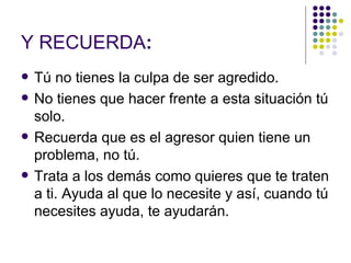 Y RECUERDA : Tú no tienes la culpa de ser agredido. No tienes que hacer frente a esta situación tú solo. Recuerda que es el agresor quien tiene un problema, no tú. Trata a los demás como quieres que te traten a ti. Ayuda al que lo necesite y así, cuando tú necesites ayuda, te ayudarán. 